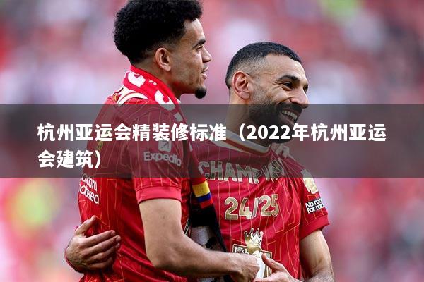 杭州亚运会精装修标准（2022年杭州亚运会建筑）