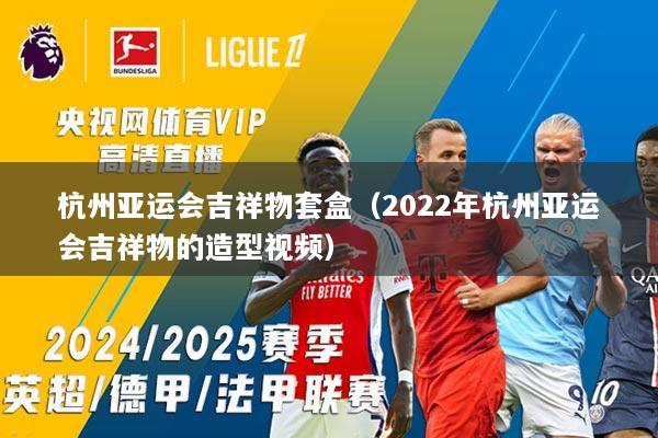 杭州亚运会吉祥物套盒（2022年杭州亚运会吉祥物的造型视频）