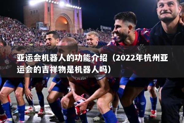 亚运会机器人的功能介绍（2022年杭州亚运会的吉祥物是机器人吗）