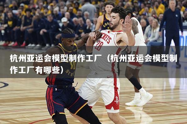 杭州亚运会模型制作工厂（杭州亚运会模型制作工厂有哪些）