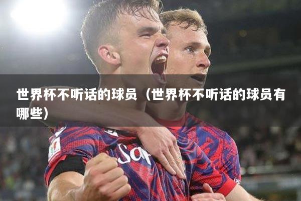 世界杯不听话的球员（世界杯不听话的球员有哪些）